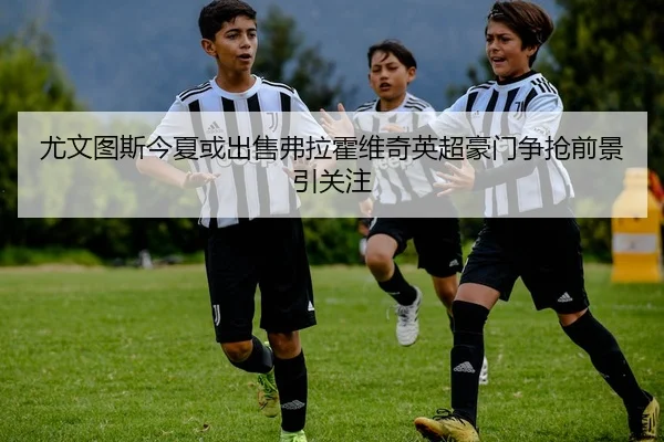 尤文图斯今夏或出售弗拉霍维奇英超豪门争抢前景引关注